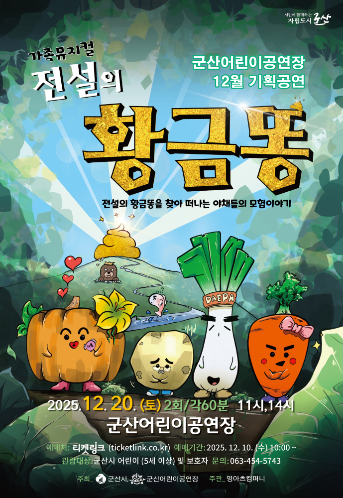 군산어린이공연장 12월 기획공연 가족뮤지컬 전선의 황금똥 전설의 황금똥을 찾아 떠나는 야채들의 모험이야기 2025.12.20(토) 2회 각60분 11시, 14시 군산어린이공연장 예매처:티켓링크(ticketlink.co.kr) 예매기간:2025.12.10(수) 10:00 관람대상:군산시 어린이(5세이상) 및 보호자 문의:063-454-5743 주최 군산시 군산시 어린이 공연장 주관:영아츠컴퍼니