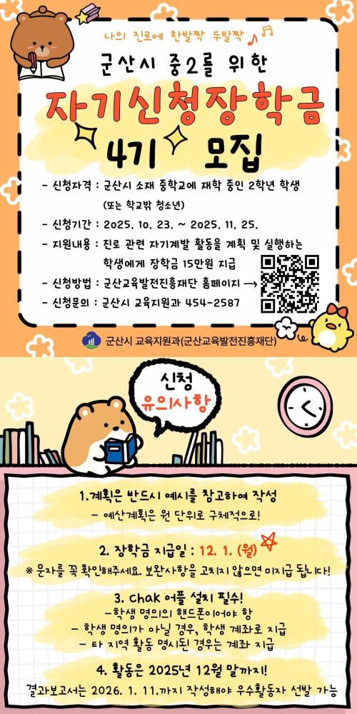 군산시 중학교 2학년을 위한 ‘자기신청장학금 4기 모집’ 안내 포스터.
신청 자격은 군산시 소재 중학교 재학 중인 중2 학생 또는 학교 밖 청소년.
신청 기간은 2025년 10월 23일부터 11월 25일까지.
지원 내용은 진로 관련 자기계발 활동 계획 및 실행 학생에게 장학금 15만 원 지급.
신청 방법은 군산교육발전진흥재단 홈페이지 접속, 문의는 군산시 교육지원과 454-2587.
포스터에는 귀여운 동물 캐릭터 그림과 QR코드가 포함됨.
하단 ‘신청 유의사항’에는 계획서 예시 참고 작성, 예산 계획은 원 단위 기재, 장학금 지급일 12월 1일, 학생 명의 핸드폰 필요, 학생 명의 계좌 또는 보호자 계좌 지급, 결과 보고서는 2025년 12월 말까지 제출, 2026년 1월 11일까지 작성해 우수활동 선정 가능 등의 안내가 적혀 있음
