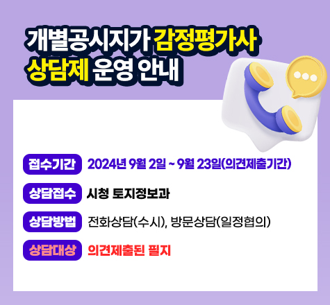 &lt;개별공시지가 감정평가사 상담제 운영 안내&gt;
○ 접수기간 : 2024년 9월 2일 ~ 9월 23일(의견제출기간)
○ 상담접수 :　시청 토지정보과
○ 상담방법 : 전화상담(수시), 방문상담(일정협의)
○ 상담대상 : 의견제출된 필지