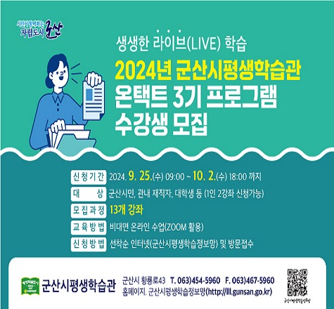 2024년 군산시평생학습관 온택트 3기 
프로그램 수강생 모집

 가. 신청기간 : 2024. 9. 25.(수) 09:00 ~ 10. 2.(수) 18:00 
 나. 대    상 : 군산시민, 관내 재직자, 대학생 등
 다. 모집강좌 : 13개 강좌
 라. 교육방법 : 비대면 온라인 수업(ZOOM활용)
 마. 접수방법 : 선착순 인터넷(군산시평생학습정보망) 및 방문 접수
 바. 수 강 료 : 1만원(교재, 재료비 별도)
 사. 문    의 : 063)454-5960