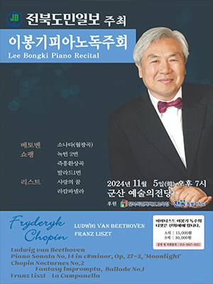 이봉기피아노독주회
Lee Bongki Piano Recital

베토벤 소나타(월광곡)
쇼핑 녹턴 2번 즉흥환상곡 발라드 1번
리스트 사랑의 꿈 라캄파넬라


2024년 11월 5일(화) 오후 7시
군산 예술의 전당
후훤 전북특별자치도교육청 전북특별자치도

피아니스트 이봉기 독주회 티켓은 전화 예매합니다. 
A석 15,000원 
S석 30,000원
공연 및 티켓문의 010-8647-0221


Fryderyk Chopin 
LUDWIG VAN BEETHOVEN FRANZ LISZT
Ludwig van Beethoven
Piano Sonata No. 14 in c#minor, Op .27-2,&#39;Moonlight&#39;
Chopin Nocturnes No.2
Fantasy Lmpromptu, Ballade No.1
Franz Liszt La Campanella