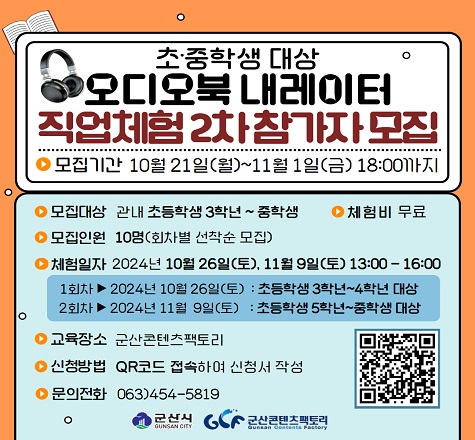 1. 사업명 : 오디오북 내레이터 직업체험 2차 교육
2. 일시 : 2024. 10. 26.(토), 11. 9.(토) 13:00~16:00
 - 1회차 : 2024. 10. 26.(토) 초등학생 3학년~4학년
 - 2회차 : 2024. 11. 9.(토) 초등학생 5학년~중학생 대상
3. 장소 : 군산콘텐츠팩토리
4. 교육내용
 - 낭독 이론 교육
 - 음향 스튜디오 녹음 체험
5. QR코드 링크 : https://forms.gle/SsU69hMdRARF5ZA48