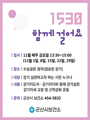 1530 
함께 걸어요

일시 11월 매주 금요일 13: 30~15:00
(11월 1일, 8일, 15일 22일, 29일)
장소 수송공원 정자(경포천 걷기)
대상 걷기 실천하고자 하는 시민 누구나
내용 걷기지도자 걷기리더와 함께 걷기실천
걷기자세 교정 및 근력강화 운동
문의 군산시 보건소 454-5832
군산시 보건소