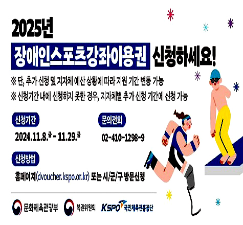 2025년 장애인스포츠강좌이용권 신청하세요!
단, 추가 신청 및 지자체 예산 상황에 따라 지원 기간 변동 가능
신청기간 내에 신청하지 못한 경우, 지자체별 추가 신청 기간에 신청 가능
신청기간: 2024.11.8. 금 ~ 11.29.금
문의전화: 02-410-1298~9
신청방법: 홈페이지(dvoucher.kspo.or.kr) 또는 시/군/구 방문신청

문화체육관광부, 복권위원회, 국민체육진흥공단