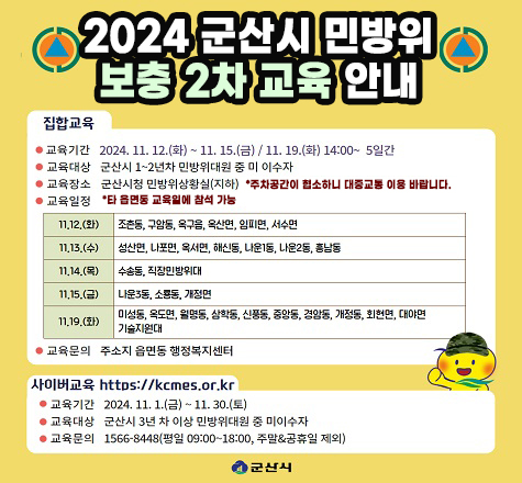 2024 군산시 민방위 보충 2차 교육 안내

집합교육
교육기간: 2024.11.12.(화)~11.15.(금)/11.19.(화) 14:00 ~ 5일간
교육대상: 군산시 1~2년차 민방위대원 중 미 이수자
교육장소: 군산시청 민방위상황실(지하), 주차공간이 협소하니 대중교통 이용바랍니다
교육일정: 타 읍면동 교육일에 참석 가능
11.12.(화): 조촌동, 구암동, 옥구읍, 임피면, 서수면
11.13.(수): 성산면, 나포면, 옥서면, 해신동, 나운1동, 나운2동, 흥남동
11.14.(목): 수송동, 직장인방위대
11.15.(금): 나운3동, 소룡동, 개정면
11.19.(화): 미성동, 옥도면, 월명동, 삼학동, 신풍동, 중앙동, 경암동, 개정동, 회현면, 대야면 기술지원대
교육문의 주소지 읍면동 행정복지센터

사이버교육 https://kcmes.or.kr
교육기간: 2024.11.1.(금)~11.30.(토)
교육대상: 군산시 3년 차 이상 민방위대원 중 미이수자
교육문의: 1566-8448(평일 09:00~18:00, 주말/공휴일 제외)

군산시