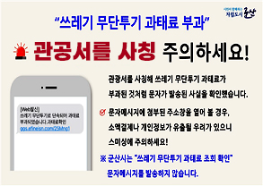 시민이 함께하는 자립도시 군산
쓰레기 무단투기 과태료 부과, 관공서 시칭문자 주의하세요
관공서를 사칭해 쓰레기 무단투기 과태료가 부과된 것처럼 문자가 발송된 사실을 확인했습니다.
문자메시지에 첨부된 주소창을 열어 볼 경우, 소액결제나 개인정보가 유출된 우려가 있으니 스미싱에 주의하세요!
군산시는 쓰레기 무단투기 과태료 조회 확인 문자메시지를 발송하지 않습니다.