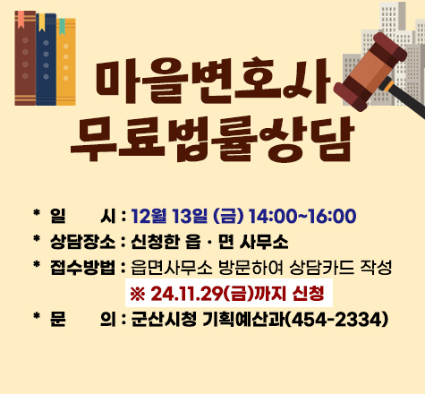 마을변호사
무료법률상담

＊일       시 : 12월 13일 (금) 14:00~16:00
＊ 상담장소 : 신청한 읍ㆍ면 사무소
＊ 접수방법 : 읍면사무소 방문하여 상담카드 작성
                     ※ 24.11.29(금)까지 신청
＊ 문       의 : 군산시청 기획예산과(454-2334)