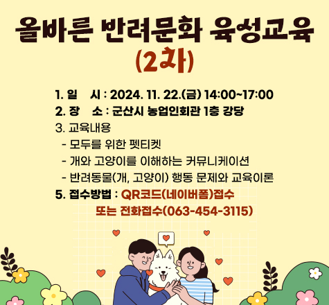 군산시 

올바른 반려문화 육성교육(2차)

1. 일    시 : 2024. 11. 22.(금) 14:00~17:00
2. 장    소 : 군산시 농업인회관 1층 강당
3. 교육내용
  - 모두를 위한 펫티켓
  - 개와 고양이를 이해하는 커뮤니케이션
  - 반려동물(개, 고양이) 행동 문제와 교육이론
4. 접수방법 : QR코드(네이버폼)접수
             또는 전화접수(063-454-3115)