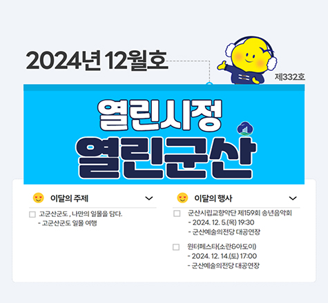 2024년 12월호 제 332호
열린시정열린군산
이달의 주제
고군산군도, 나만의 일몰을 담다.
고군산군도 일몰 여행
이달의 행사
군산시립교향악단 제 159회 송년음악회
2024.12.5(목) 19:30
군산예술의전당 대공연장
원터페스타(소란아도이)
2024.12.14(토) 17:00
군산예술의전당 대공연장