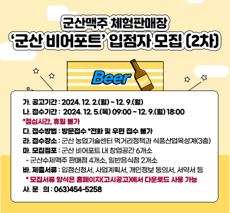 군산맥주 체험판매장 &lsquo;군산 비어포트&rsquo; 입점자 모집(2차)

가. 공고기간 : 2024. 12. 2.(월) ~ 12. 9.(월)

나. 접수기간 : 2024. 12. 5.(목) 09:00 ~ 12. 9.(월) 18:00 *점심시간, 휴일 불가

다. 접수방법 : 방문접수 *전화 및 우편 접수 불가

라. 접수장소 : 군산 농업기술센터 먹거리정책과 식품산업육성계(3층)

마. 모집점포 : 군산 비어포트 내 창업공간 6개소

- 군산수제맥주 판매점 4개소, 일반음식점 2개소

바. 제출서류 : 입점신청서, 사업계획서, 개인정보 동의서, 서약서 등

* 모집서류 양식은 홈페이지(고시공고)에서 다운로드 사용 가능
사. 문 의 : 063)454-5258