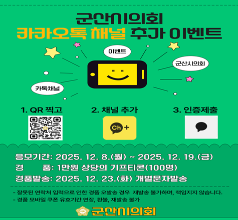 군산시의회 카카오톡 채널 추가이벤트
1. QR찍고 2. 채널추가 3. 인증제출
응모기간 : 2025.12.8(월) ~ 2025.12.19(금)
경품:1만원 상당의 기프티콘(100명)
경품발송:2025.12.23(화) 개별문자발송
잘못된 연락처 입력으로 인한 경품 오발송 경우 재발송 불가하며, 책임지지 않습니다.
경품 모바일 쿠폰 유효기간 연장, 환불, 재발송 불가
군산시의회