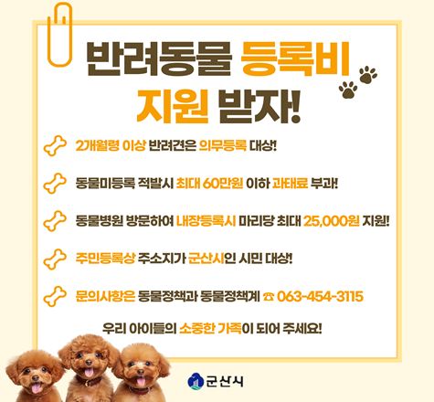 반려동물 등록비 지원 받자!
1. 사 업 명
가. 2026년 반려동물 동물등록비 지원
나. 2026년 찾아가는 동물등록 서비스 지원
2. 일 시 : 연중
3. 대 상 : 2개월령 이상인 개(고양이는 선택적 등록 가능)
4. 지원내용
가. 내장형 동물등록 비용 25,000원 지원
나. 수의사가 직접 가정 방문하여 무상 동물등록
5. 문 의 : 063-454-3115