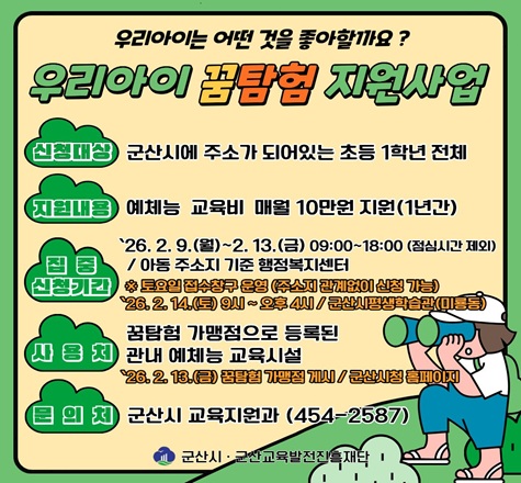 가. 사 업 명 : 2026년 우리아이 꿈탐험 지원사업
나. 신청대상 : 군산시에 주소가 되어있는 초등 1학년 전체
다. 지원내용 : 예체능 교육비 매월 10만원 지원
라. 집중 신청기간 : 2026. 2. 9.(월) ~ 2. 13.(금) / 아동 주소지 기준 행정복지센터
마. 사 용 처 : 꿈탐험 가맹점으로 등록된 관내 예체능 교육시설