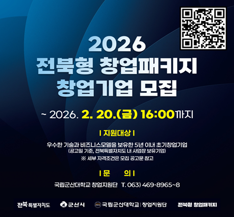 2026
전북형 창업패키지
창업기업 모집
모집기간 ~2026. 2. 20.(금) 16:00까지
신청방법 startup@ksnu.ac.kr 이메일 접수
지원대상 유망 창업아이템 및 기술을 보유한 5년 이내의 창업기업
지원내용 사업화자금 최대 6,000만원 및 투자, 네트워킹, 멘토링 프로그램 지원
문의사항 국립군산대학교 창업지원단 063)469-8965~8968