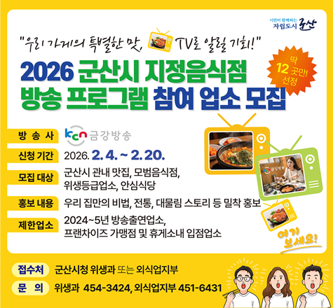 2026년「군산시 지정음식점」방송 프로그램 참여 업소 모집
▣ 기 간 : 2026. 2. 4. ~ 2. 20.
▣ 대 상 : 군산시 지정음식점
(군산맛집, 모범음식점, 위생등급업소, 안심식당)
▣ 지원내용 : 신청 업소 중 12개소 선정 후 우리 집만의 비법, 전통, 대물림 스토리 등을 케이블(KCN 금강) 방송, 유트브 등을 통해 홍보
▣ 제한업소
- 24~25년 방송출연업소(24개소)
- 프랜차이즈 가맹점 및 휴게소 내 입점업소
▣ 접 수 처 : 위생과, 군산시외식업지부
▣ 문의사항 : 군산시 위생과 (☎) 454-3424
군산시 외식업지부 (☎) 453-6431